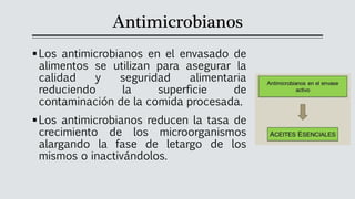 Antimicrobianos
▪Los antimicrobianos en el envasado de
alimentos se utilizan para asegurar la
calidad y seguridad alimentaria
reduciendo la superficie de
contaminación de la comida procesada.
▪Los antimicrobianos reducen la tasa de
crecimiento de los microorganismos
alargando la fase de letargo de los
mismos o inactivándolos.
 