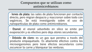 Compuestos que se utilizan como
antimicrobianos:
- Iones de plata: las sales de plata funcionan por contacto
directo, pero migran despacio y reaccionan sobre todo con
orgánicos. Se está investigando sobre el uso de
nanopartículas de plata como antimicrobianos.
- Etanol: el etanol adsorbido en sílice se emite por
evaporación y es efectivo pero deja olores secundarios.
- Dióxido de cloro: es un gas que penetra a través del
producto empaquetado. Es altamente efectivo contra los
microorganismos pero tiene efectos secundarios como
oscurecer la carne y blanquear las verduras.
 