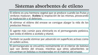 Sistemas absorbentes de etileno
El etileno es una hormona vegetal que se produce cuando las frutas y
verduras maduran. Acelera la respiración de las mismas, provocando
la maduración y el deterioro.
Al eliminar el etileno del envase se consigue alargar la vida de los
productos frescos.
El agente más común para eliminarlo es el permanganato potásico,
que oxida el etileno a acetato y etanol.
También se puede eliminar por adsorción en superficies activas como
el carbón activo.
El permanganato se encuentra normalmente en el interior de bolsitas
que van dentro del envase, mientras que otros adsorbentes se
encuentran en bolsitas o incorporadas en el material del envase.
 