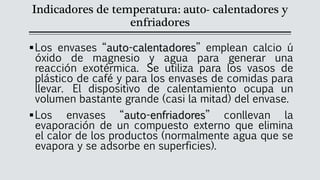 Indicadores de temperatura: auto- calentadores y
enfriadores
▪Los envases “auto-calentadores” emplean calcio ú
óxido de magnesio y agua para generar una
reacción exotérmica. Se utiliza para los vasos de
plástico de café y para los envases de comidas para
llevar. El dispositivo de calentamiento ocupa un
volumen bastante grande (casi la mitad) del envase.
▪Los envases “auto-enfriadores” conllevan la
evaporación de un compuesto externo que elimina
el calor de los productos (normalmente agua que se
evapora y se adsorbe en superficies).
 