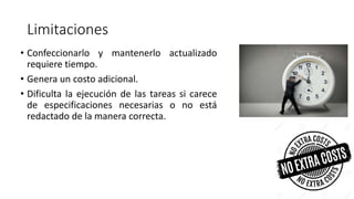 Limitaciones
• Confeccionarlo y mantenerlo actualizado
requiere tiempo.
• Genera un costo adicional.
• Dificulta la ejecución de las tareas si carece
de especificaciones necesarias o no está
redactado de la manera correcta.
 
