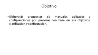 Objetivo
• Elaborarás propuestas de manuales aplicados a
configuraciones por procesos con base en sus objetivos,
clasificación y configuración.
 