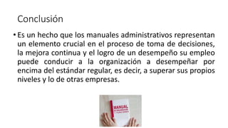 Conclusión
• Es un hecho que los manuales administrativos representan
un elemento crucial en el proceso de toma de decisiones,
la mejora continua y el logro de un desempeño su empleo
puede conducir a la organización a desempeñar por
encima del estándar regular, es decir, a superar sus propios
niveles y lo de otras empresas.
 