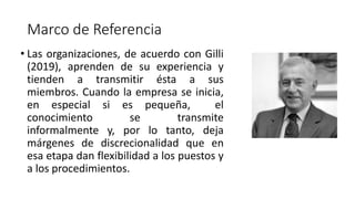 Marco de Referencia
• Las organizaciones, de acuerdo con Gilli
(2019), aprenden de su experiencia y
tienden a transmitir ésta a sus
miembros. Cuando la empresa se inicia,
en especial si es pequeña, el
conocimiento se transmite
informalmente y, por lo tanto, deja
márgenes de discrecionalidad que en
esa etapa dan flexibilidad a los puestos y
a los procedimientos.
 