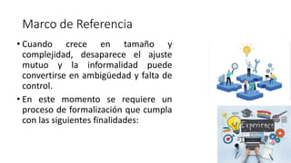 Marco de Referencia
• Cuando crece en tamaño y
complejidad, desaparece el ajuste
mutuo y la informalidad puede
convertirse en ambigüedad y falta de
control.
• En este momento se requiere un
proceso de formalización que cumpla
con las siguientes finalidades:
 