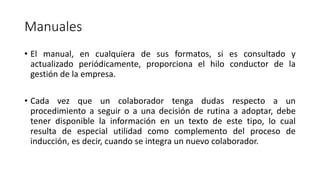 Manuales
• El manual, en cualquiera de sus formatos, si es consultado y
actualizado periódicamente, proporciona el hilo conductor de la
gestión de la empresa.
• Cada vez que un colaborador tenga dudas respecto a un
procedimiento a seguir o a una decisión de rutina a adoptar, debe
tener disponible la información en un texto de este tipo, lo cual
resulta de especial utilidad como complemento del proceso de
inducción, es decir, cuando se integra un nuevo colaborador.
 