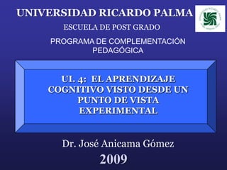UNIVERSIDAD RICARDO PALMA
      ESCUELA DE POST GRADO
    PROGRAMA DE COMPLEMENTACIÓN
            PEDAGÓGICA


      UI. 4: EL APRENDIZAJE
    COGNITIVO VISTO DESDE UN
          PUNTO DE VISTA
          EXPERIMENTAL


      Dr. José Anicama Gómez
             2009
 