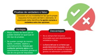 Consisten en una modalidad en las que la propia
respuesta forma parte del ítem o elemento. El
examinado debe identificar la opción correcta o
verdadera entre dos opciones.
Pruebas de verdadero o falso
• Mayor número de ítems que se
pueden resolver en igual que en
otro tipo de pruebas.
• Se pueden corregir de manera
rápida, confiable, objetiva y
automáticamente, incluso por
cualquier persona ajena a los
conocimientos evaluados gracias al
uso de una guía de respuestas.
Ventajas
• No es siempre fácil encontrar
enunciados que sean absolutamente
verdaderos o falsos.
• La fuerza del azar es un factor que
puede determinar la prueba, pues se
puede acertar sin conocer la respuesta
gracias a la adivinación y probabilidad.
Desventajas
 