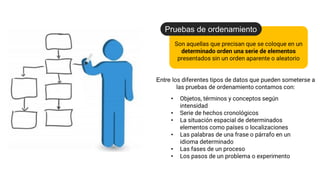 Son aquellas que precisan que se coloque en un
determinado orden una serie de elementos
presentados sin un orden aparente o aleatorio
Pruebas de ordenamiento
Entre los diferentes tipos de datos que pueden someterse a
las pruebas de ordenamiento contamos con:
• Objetos, términos y conceptos según
intensidad
• Serie de hechos cronológicos
• La situación espacial de determinados
elementos como países o localizaciones
• Las palabras de una frase o párrafo en un
idioma determinado
• Las fases de un proceso
• Los pasos de un problema o experimento
 