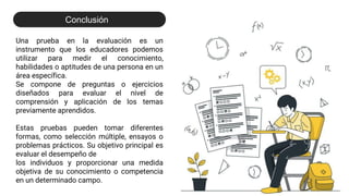 Una prueba en la evaluación es un
instrumento que los educadores podemos
utilizar para medir el conocimiento,
habilidades o aptitudes de una persona en un
área específica.
Se compone de preguntas o ejercicios
diseñados para evaluar el nivel de
comprensión y aplicación de los temas
previamente aprendidos.
Estas pruebas pueden tomar diferentes
formas, como selección múltiple, ensayos o
problemas prácticos. Su objetivo principal es
evaluar el desempeño de
los individuos y proporcionar una medida
objetiva de su conocimiento o competencia
en un determinado campo.
Conclusión
 