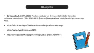 • García Aretio, L. (18/05/2020). Pruebas objetivas. Las de respuesta limitada. Contextos
universitarios mediados. (ISSN: 2340-552X). [Internet] Recuperado de https://aretio.hypotheses.org/
4123.
• https://educacion.laguia2000.com/evaluacion/pruebas-de-ensayo
• https://aretio.hypotheses.org/4283
• http://aprenizaje2014.blogspot.com/p/pruebas-orales.html?m=1
Bibliografía
 