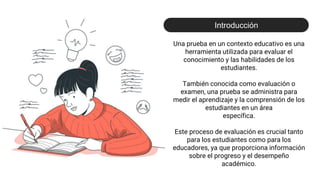 Una prueba en un contexto educativo es una
herramienta utilizada para evaluar el
conocimiento y las habilidades de los
estudiantes.
También conocida como evaluación o
examen, una prueba se administra para
medir el aprendizaje y la comprensión de los
estudiantes en un área
específica.
Este proceso de evaluación es crucial tanto
para los estudiantes como para los
educadores, ya que proporciona información
sobre el progreso y el desempeño
académico.
Introducción
 