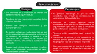 • Son eficientes en la evaluación del manejo del
conocimiento (no argumentativo).
• Tienden a ser una muestra representativa de los
objetivos a evaluar
• Pueden ser corregidas rápidamente y por
cualquier persona.
• Se pueden calificar con mucha seguridad, ya que
por lo general la valoración consiste en indicar si
la respuesta es correcta o incorrecta y la
calificación de la prueba no es influida por
factores extraños, tales como la subjetividad del
calificado.
• Pueden medir niveles de razonamiento complejo,
tales como inferencias, organización de ideas,
comparaciones y contraste.
Ventajas
• La principal desventaja es que no están
concebidas para evaluar las competencias de
razonamiento de los estudiantes.
• Mediante las pruebas objetivas resulta
sumamente difícil evaluar los procedimientos de
argumentación que lleva a cabo el estudiante
para sustentar sus posturas o conclusiones.
• Tampoco están concebidas para evaluar la
sintaxis.
• Son difíciles de elaborar, ya que requieren de un
esfuerzo elevado para la correcta formulación de
las preguntas y de las opciones de respuesta.
• Son poco económicas en cuanto al empleo de
papel y en cuanto al tiempo elaborado para su
confección.
Desventajas
Pruebas objetivas
 