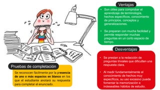 Se reconocen fácilmente por la presencia
de uno o más espacios en blanco en los
que el estudiante anotará su respuesta
para completar el enunciado.
Pruebas de completación
• Son útiles para comprobar el
aprendizaje de terminología,
hechos específicos, conocimiento
de principios, conceptos y
generalizaciones.
• Se preparan con mucha facilidad y
permite responder muchas
preguntas en un corto espacio de
tiempo.
Ventajas
• Se prestan a la redacción de
preguntas triviales que dificulten una
respuesta clara.
• Al medir fundamentalmente el
conocimiento de hechos muy
específicos, su uso excesivo puede
fomentar la memorización e
indeseables hábitos de estudio.
Desventajas
 