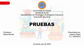 Universidad de Oriente
Núcleo de Sucre
Departamento de Psicología e Investigación Educativa
Evaluación educativa
Profesora:
María Román
Presentado por:
Argenis Rojas
C.I.: 28244815
Cumaná, julio de 2023
PRUEBAS
 