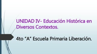 UNIDAD IV- Educación Histórica en
Diversos Contextos.
4to “A” Escuela Primaria Liberación.
 