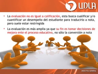 • La evaluación no es igual a calificación, esta busca cualificar y/o
cuantificar un desempeño del estudiante para traducirlo a nota,
pero suele estar restringida
• La evaluación es más amplia ya que su fin es tomar decisiones de
mejora ente el proceso educativo, no sólo la conversión a nota

 