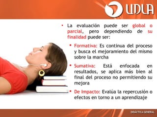 • La evaluación puede ser global o
parcial, pero dependiendo de su
finalidad puede ser:
 Formativa: Es continua del proceso
y busca el mejoramiento del mismo
sobre la marcha
 Sumativa:
Está
enfocada
en
resultados, se aplica más bien al
final del proceso no permitiendo su
mejora
 De Impacto: Evalúa la repercusión o
efectos en torno a un aprendizaje

 