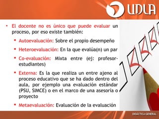 • El docente no es único que puede evaluar un
proceso, por eso existe también:
 Autoevaluación: Sobre el propio desempeño
 Heteroevaluación: Evaluación del docente
 Co-evaluación: En la que evalúa(n) un par
 Externa: Es la que realiza un entre ajeno al
proceso educativo que se ha dado dentro del
aula, por ejemplo una evaluación estándar
(PSU, SIMCE) o en el marco de una asesoría o
proyecto
 Metaevaluación: Evaluación de la evaluación

 