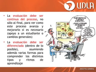• La evaluación debe ser
continua del proceso, no
sólo al final, para ver como
este proceso avanza y
mejorarlo si es necesario
(apoyo a un estudiante o
cambios generales)
• La evaluación debe ser
diferenciada (dentro de lo
posible),
asumiendo
además varias formas para
comprender los distintos
tipos
y
ritmos
de
aprendizaje

 