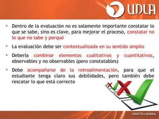 • Dentro de la evaluación no es solamente importante constatar lo
que se sabe, sino es clave, para mejorar el proceso, constatar no
lo que no sabe y porqué
• La evaluación debe ser contextualizada en su sentido amplio
• Debería combinar elementos cualitativos y
observables y no observables (pero constatables)

cuantitativos,

• Debe acompañarse de la retroalimentación, para que el
estudiante tenga claro sus debilidades, pero también debe
rescatar lo que está correcto

 