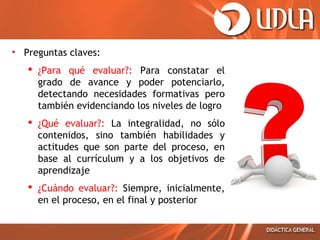 • Preguntas claves:
 ¿Para qué evaluar?: Para constatar el
grado de avance y poder potenciarlo,
detectando necesidades formativas pero
también evidenciando los niveles de logro
 ¿Qué evaluar?: La integralidad, no sólo
contenidos, sino también habilidades y
actitudes que son parte del proceso, en
base al currículum y a los objetivos de
aprendizaje
 ¿Cuándo evaluar?: Siempre, inicialmente,
en el proceso, en el final y posterior

 
