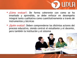  ¿Cómo evaluar?: De forma coherente con como se ha
enseñado y aprendido, se debe enfocar en desempeño
integral tanto cualitativa como cuantitativamente a través de
instrumentos y técnicas
 ¿Quién evalúa?: Deben comprenderse los distintos actores del
proceso educativo, siendo central el estudiante y el docente,
pero también la institución y el sistema

 