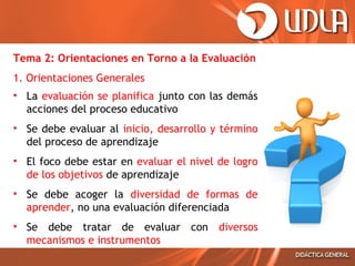Tema 2: Orientaciones en Torno a la Evaluación
1. Orientaciones Generales
• La evaluación se planifica junto con las demás
acciones del proceso educativo
• Se debe evaluar al inicio, desarrollo y término
del proceso de aprendizaje
• El foco debe estar en evaluar el nivel de logro
de los objetivos de aprendizaje
• Se debe acoger la diversidad de formas de
aprender, no una evaluación diferenciada
• Se debe tratar de evaluar con diversos
mecanismos e instrumentos

 