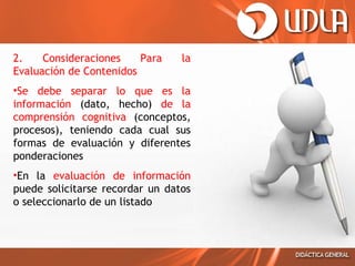 2.
Consideraciones
Para
Evaluación de Contenidos

la

•Se debe separar lo que es la
información (dato, hecho) de la
comprensión cognitiva (conceptos,
procesos), teniendo cada cual sus
formas de evaluación y diferentes
ponderaciones
•En la evaluación de información
puede solicitarse recordar un datos
o seleccionarlo de un listado

 