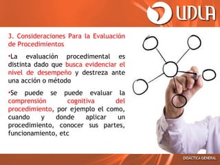 3. Consideraciones Para la Evaluación
de Procedimientos
•La evaluación procedimental es
distinta dado que busca evidenciar el
nivel de desempeño y destreza ante
una acción o método
•Se puede se puede evaluar la
comprensión
cognitiva
del
procedimiento, por ejemplo el como,
cuando
y
donde
aplicar
un
procedimiento, conocer sus partes,
funcionamiento, etc

 
