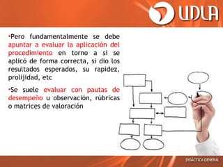 •Pero fundamentalmente se debe
apuntar a evaluar la aplicación del
procedimiento en torno a si se
aplicó de forma correcta, si dio los
resultados esperados, su rapidez,
prolijidad, etc
•Se suele evaluar con pautas de
desempeño u observación, rúbricas
o matrices de valoración

 