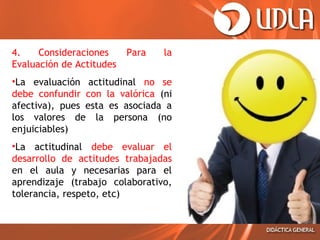 4.
Consideraciones
Evaluación de Actitudes

Para

la

•La evaluación actitudinal no se
debe confundir con la valórica (ni
afectiva), pues esta es asociada a
los valores de la persona (no
enjuiciables)
•La actitudinal debe evaluar el
desarrollo de actitudes trabajadas
en el aula y necesarias para el
aprendizaje (trabajo colaborativo,
tolerancia, respeto, etc)

 