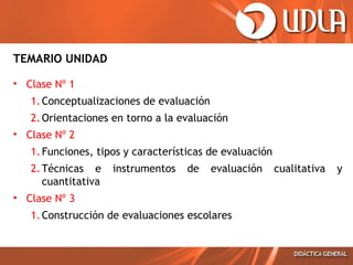 TEMARIO UNIDAD
• Clase Nº 1
1. Conceptualizaciones de evaluación
2. Orientaciones en torno a la evaluación
• Clase Nº 2
1. Funciones, tipos y características de evaluación
2. Técnicas e
cuantitativa

instrumentos

de

evaluación

• Clase Nº 3
1. Construcción de evaluaciones escolares

cualitativa

y

 