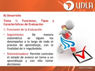 B) Desarrollo
Tema 1: Funciones, Tipos
Características de Evaluación

y

1. Funciones de la Evaluación
• Seguimiento:
De
manera
sistemática
se
siguen
los
desempeños a lo largo de todo el
proceso de aprendizaje, con la
finalidad de ir regulándolo
• Sistematizadora: Permite controlar
el estado de avance en torno a un
aprendizaje y con ello tomar
decisiones

 