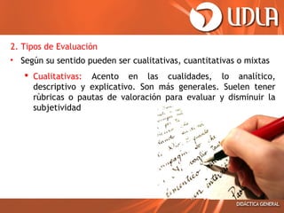 2. Tipos de Evaluación
• Según su sentido pueden ser cualitativas, cuantitativas o mixtas
 Cualitativas: Acento en las cualidades, lo analítico,
descriptivo y explicativo. Son más generales. Suelen tener
rúbricas o pautas de valoración para evaluar y disminuir la
subjetividad

 