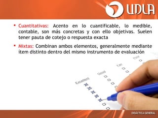  Cuantitativas: Acento en lo cuantificable, lo medible,
contable, son más concretas y con ello objetivas. Suelen
tener pauta de cotejo o respuesta exacta
 Mixtas: Combinan ambos elementos, generalmente mediante
ítem distinto dentro del mismo instrumento de evaluación

 