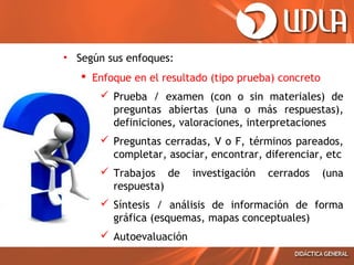 • Según sus enfoques:
 Enfoque en el resultado (tipo prueba) concreto
 Prueba / examen (con o sin materiales) de
preguntas abiertas (una o más respuestas),
definiciones, valoraciones, interpretaciones
 Preguntas cerradas, V o F, términos pareados,
completar, asociar, encontrar, diferenciar, etc
 Trabajos de
respuesta)

investigación

cerrados

(una

 Síntesis / análisis de información de forma
gráfica (esquemas, mapas conceptuales)
 Autoevaluación

 