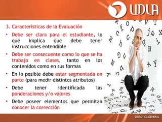 3. Características de la Evaluación
• Debe ser clara para el estudiante, lo
que
implica
que
debe
tener
instrucciones entendible
• Debe ser consecuente como lo que se ha
trabajo en clases, tanto en los
contenidos como en sus formas
• En lo posible debe estar segmentada en
parte (para medir distintos atributos)
• Debe
tener
identificada
ponderaciones y/o valores

las

• Debe poseer elementos que permitan
conocer la corrección

 