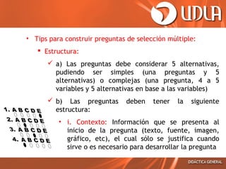 • Tips para construir preguntas de selección múltiple:
 Estructura:
 a) Las preguntas debe considerar 5 alternativas,
pudiendo ser simples (una preguntas y 5
alternativas) o complejas (una pregunta, 4 a 5
variables y 5 alternativas en base a las variables)
 b) Las preguntas
estructura:

deben

tener

la

siguiente

• i. Contexto: Información que se presenta al
inicio de la pregunta (texto, fuente, imagen,
gráfico, etc), el cual sólo se justifica cuando
sirve o es necesario para desarrollar la pregunta

 