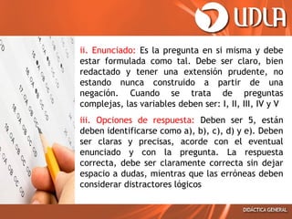 • ii. Enunciado: Es la pregunta en si misma y debe
estar formulada como tal. Debe ser claro, bien
redactado y tener una extensión prudente, no
estando nunca construido a partir de una
negación. Cuando se trata de preguntas
complejas, las variables deben ser: I, II, III, IV y V
• iii. Opciones de respuesta: Deben ser 5, están
deben identificarse como a), b), c), d) y e). Deben
ser claras y precisas, acorde con el eventual
enunciado y con la pregunta. La respuesta
correcta, debe ser claramente correcta sin dejar
espacio a dudas, mientras que las erróneas deben
considerar distractores lógicos

 