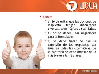  Evitar:
 a) Se de evitar que las opciones de
respuesta
tengan
dificultades
diversas, sean ilógicas o sean falsas
 b) No se deben usar negaciones
para la formulación
 c) Se debe tratar de que la
extensión de las respuestas sea
igual en todas las alternativas, de
lo contrario se debe ordenar de la
más breve a la más larga

 
