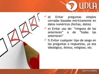  d)
Evitar
preguntas
simples
cerradas basadas estrictamente en
datos numéricos (fechas, datos)
 e) Evitar uso de: “ninguna de las
anteriores” o de “todas las
anteriores”
 f) Evitar cualquier tipo de sesgo en
las preguntas o respuestas, ya sea
ideológico, étnico, religioso, etc

 