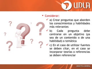  Considerar:
 a) Crear preguntas que aborden
los conocimientos y habilidades
más relevantes
 b)
Cada
pregunta
debe
centrarse en un objetivo (ya
sea de un contenido o de una
habilidad) o temática
 c) En el caso de utilizar fuentes
se deben citar, en el caso se
incorporar teorías o referencias
se deben referenciar

 