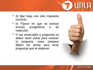  d) Que haya una sola respuesta
correcta
 e) Fijarse en que no existan
errores
ortográficos
o
de
redacción
 f) Los enunciados o preguntas no
deben tener pistas para resolver
la pregunta, como tampoco
deben ser pistas para otras
preguntas que se elaboren

 