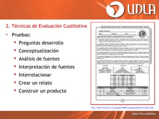 2. Técnicas de Evaluación Cualitativa
• Pruebas:
 Preguntas desarrollo
 Conceptualización
 Análisis de fuentes
 Interpretación de fuentes
 Interrelacionar
 Crear un relato
 Construir un producto

http://www.e-historia.cl/cursosudla/HIS603/ejemplos/Ejemplo Prueba 2.pdf

 