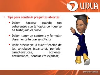 • Tips para construir preguntas abiertas:
 Deben
hacerse
cuando
son
coherentes con la lógica con que se
ha trabajado el curso
 Deben tener un contexto y formular
claramente lo que se solicita
 Debe precisarse la cuantificación de
los solicitado (cuanto(s), período,
características,
acciones,
definiciones, señalar v/s explicar)

 