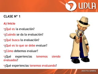CLASE Nº 1
A) Inicio
•¿Qué es la evaluación?
•¿Cuándo se da la evaluación?
•¿Qué busca la evaluación?
•¿Qué es lo que se debe evaluar?
•¿Cómo debemos evaluar?
•¿Qué experiencias
evaluados?

tenemos

siendo

•¿Qué experiencias tenemos evaluando?

 
