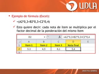  Ejemplo de fórmula (Excel):
 =(A2*0,3+B2*0,3+C2*0,4)
 Esto quiere decir: cada nota de ítem se multiplica por el
factor decimal de la ponderación del mismo ítem

 