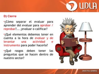 D) Cierre
•¿Cómo separar el evaluar para
aprender del evaluar para aprobar /
reprobar?... ¿evaluar o calificar?
•¿Qué elementos debemos tener en
cuenta a la hora de evaluar y de
levantar
una
actividad
e
instrumento para poder hacerlo?
•¿Qué rasgos deben tener las
preguntas que se hacen dentro de
nuestro sector?

 