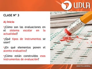 CLASE Nº 3
A) Inicio
•¿Cómo son las evaluaciones en
el sistema escolar en la
actualidad?
•¿Qué tipos de instrumentos se
usan?
•¿En qué elementos ponen el
acento evaluativo?
•¿Cómo están construidos esos
instrumentos de evaluación?

 